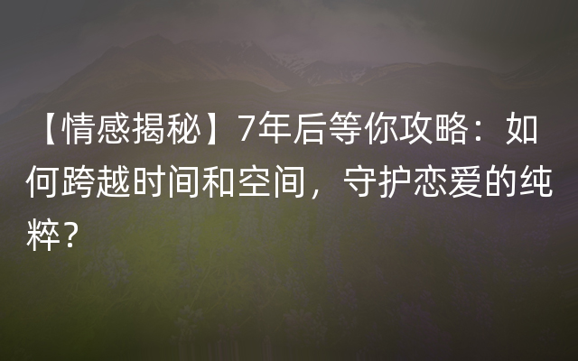 【情感揭秘】7年后等你攻略：如何跨越时间和空间，守护恋爱的纯粹？