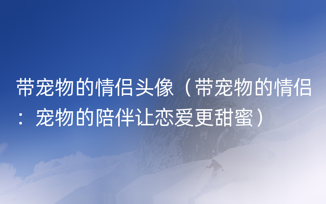 带宠物的情侣头像（带宠物的情侣：宠物的陪伴让恋爱更甜蜜）