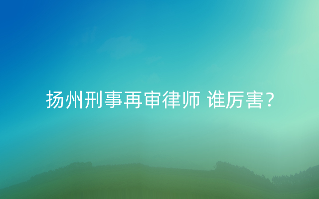 扬州刑事再审律师 谁厉害？