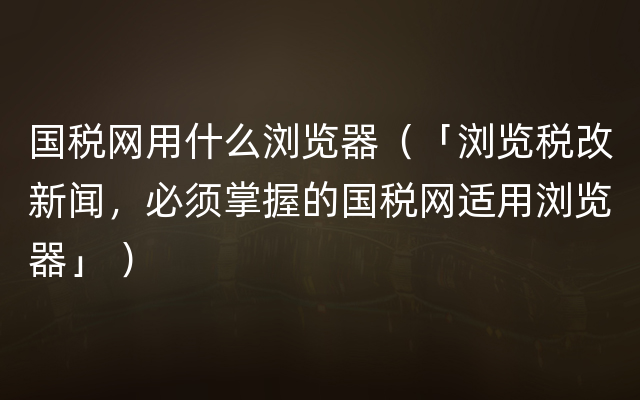 国税网用什么浏览器（「浏览税改新闻，必须掌握的国税网适用浏览器」 ）