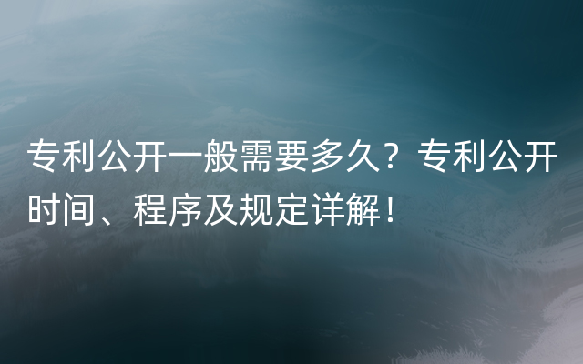 专利公开一般需要多久？专利公开时间、程序及规定详解！