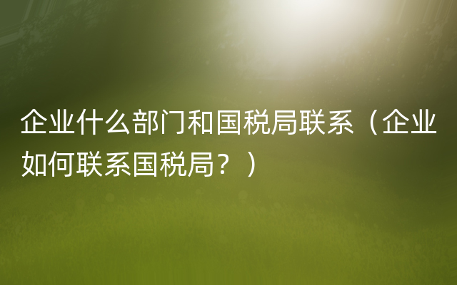 企业什么部门和国税局联系（企业如何联系国税局？）