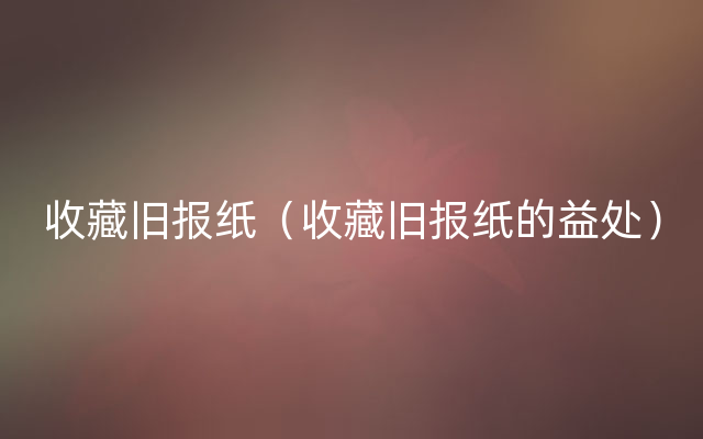 收藏旧报纸（收藏旧报纸的益处）