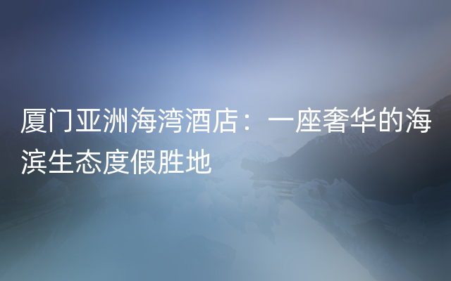 厦门亚洲海湾酒店：一座奢华的海滨生态度假胜地