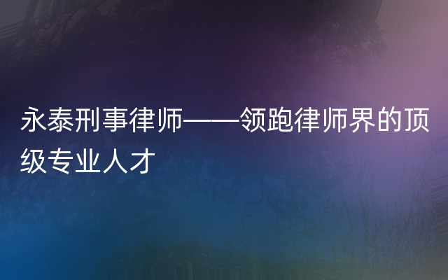 永泰刑事律师——领跑律师界的顶级专业人才