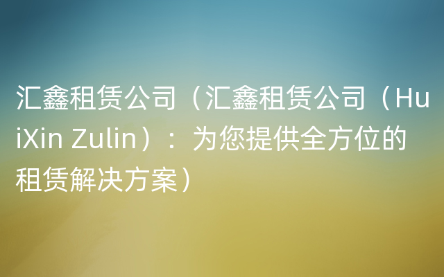 汇鑫租赁公司（汇鑫租赁公司（HuiXin Zulin）：为您提供全方位的租赁解决方案）