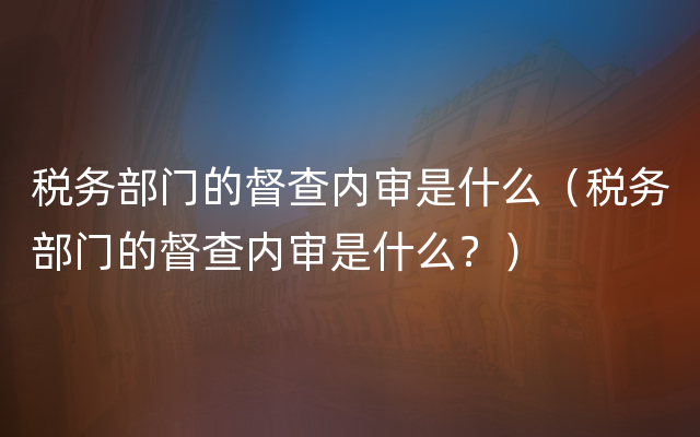 税务部门的督查内审是什么（税务部门的督查内审是什么？）