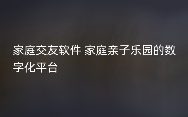 家庭交友软件 家庭亲子乐园的数字化平台