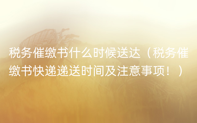 税务催缴书什么时候送达（税务催缴书快递递送时间及注意事项！）