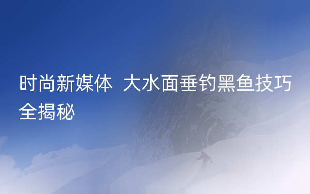 时尚新媒体  大水面垂钓黑鱼技巧全揭秘