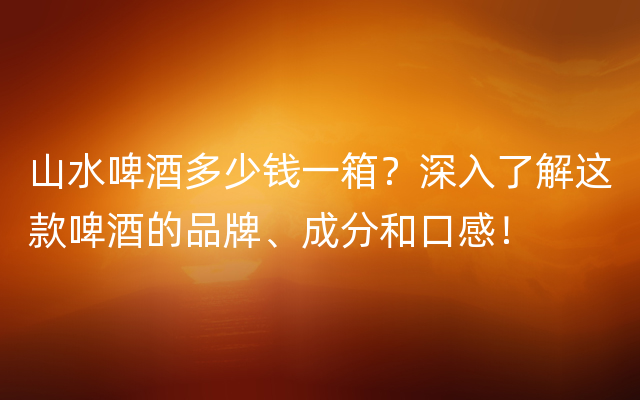 山水啤酒多少钱一箱？深入了解这款啤酒的品牌、成分和口感！