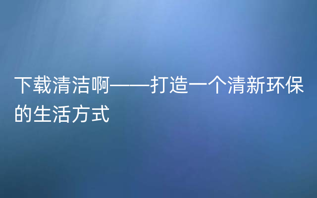 下载清洁啊——打造一个清新环保的生活方式