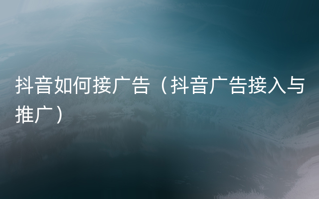 抖音如何接广告（抖音广告接入与推广）