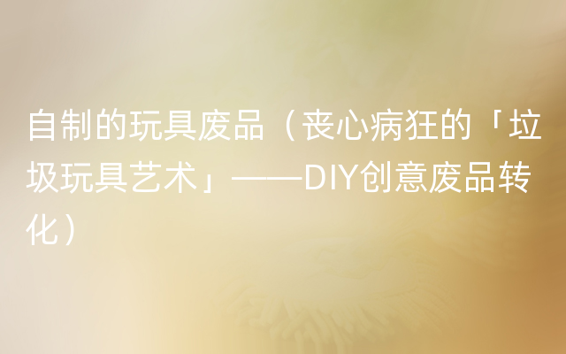 自制的玩具废品（丧心病狂的「垃圾玩具艺术」——DIY创意废品转化）