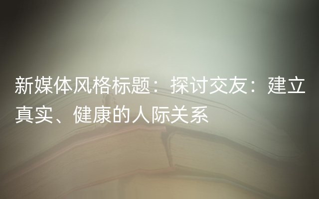 新媒体风格标题：探讨交友：建立真实、健康的人际关系