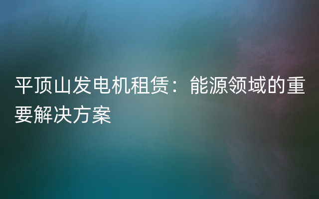 平顶山发电机租赁：能源领域的重要解决方案