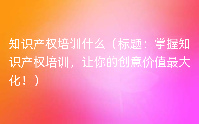 知识产权培训什么（标题：掌握知识产权培训，让你的创意价值最大化！）