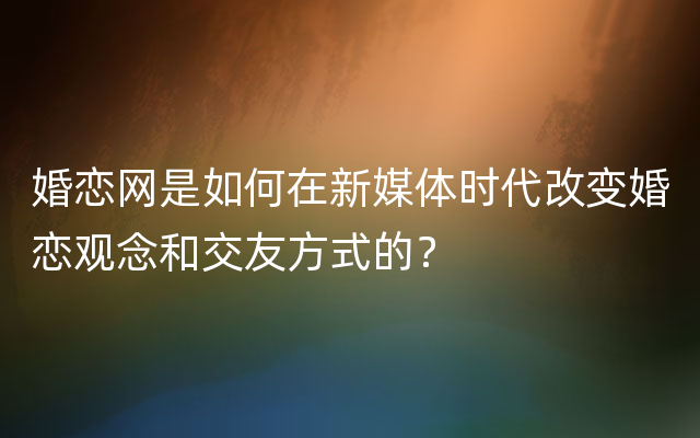 婚恋网是如何在新媒体时代改变婚恋观念和交友方式的？