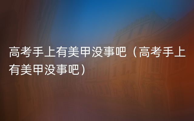 高考手上有美甲没事吧（高考手上有美甲没事吧）