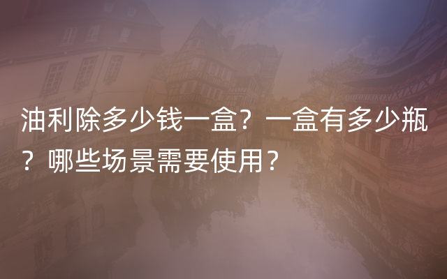 油利除多少钱一盒？一盒有多少瓶？哪些场景需要使用？