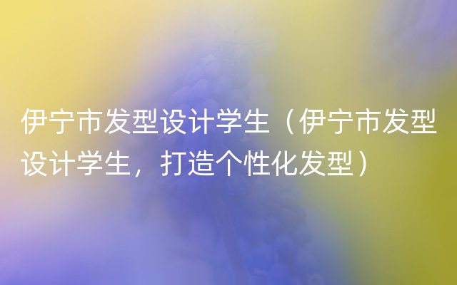 伊宁市发型设计学生（伊宁市发型设计学生，打造个性化发型）