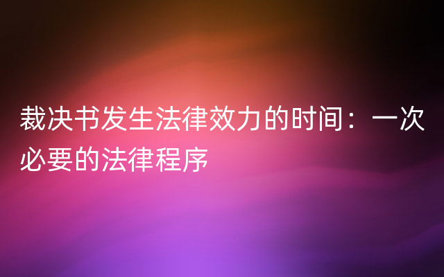 裁决书发生法律效力的时间：一次必要的法律程序