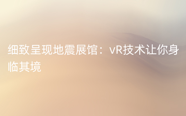 细致呈现地震展馆：vR技术让你身临其境