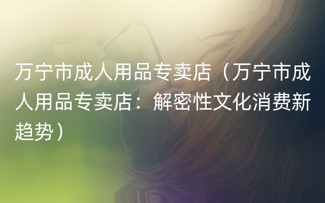 万宁市成人用品专卖店（万宁市成人用品专卖店：解密性文化消费新趋势）