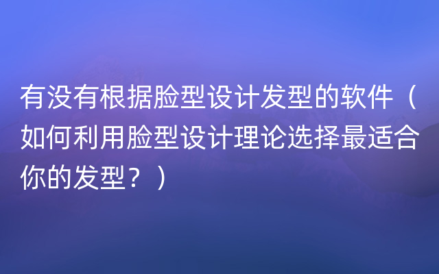 有没有根据脸型设计发型的软件（如何利用脸型设计理论选择最适合你的发型？）