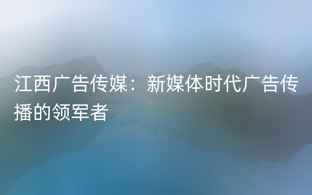 江西广告传媒：新媒体时代广告传播的领军者