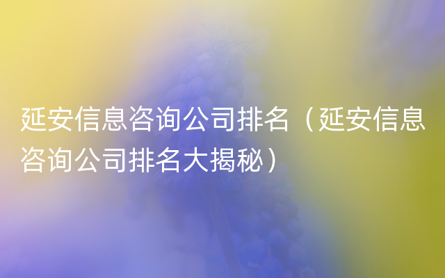 延安信息咨询公司排名（延安信息咨询公司排名大揭