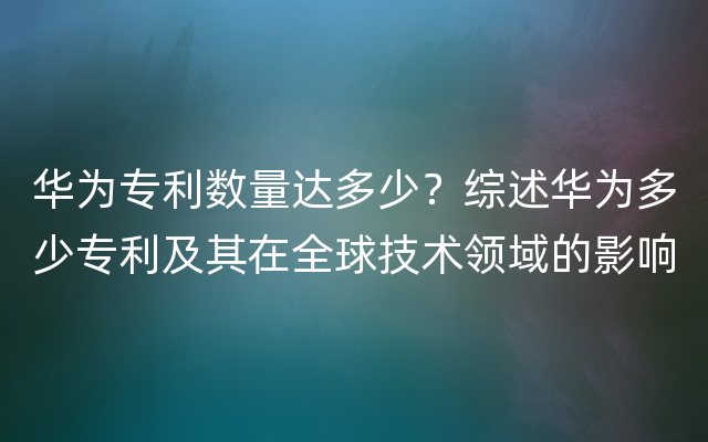 华为专利数量达多少？综述华为多少专利及其在全球技术领域的影响