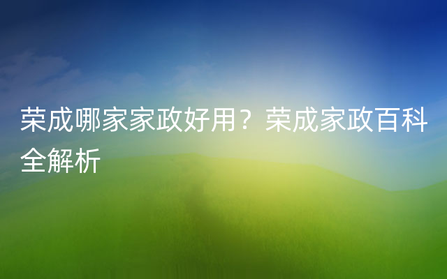 荣成哪家家政好用？荣成家政百科全解析