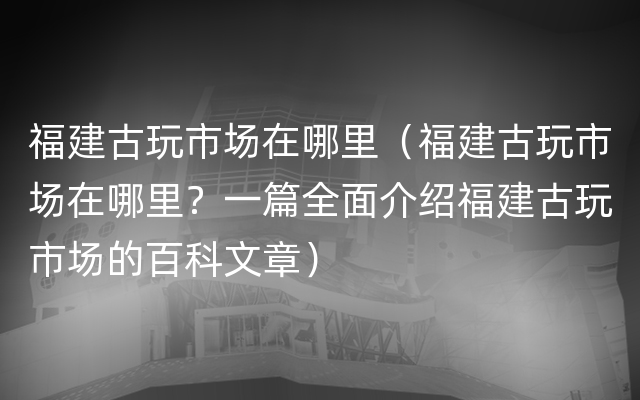 福建古玩市场在哪里（福建古玩市场在哪里？一篇全面介绍福建古玩市场的百科文章）