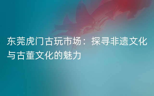 东莞虎门古玩市场：探寻非遗文化与古董文化的魅力