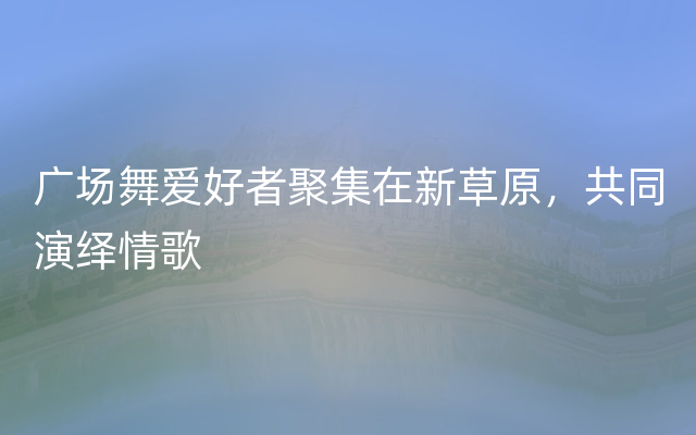 广场舞爱好者聚集在新草原，共同演绎情歌