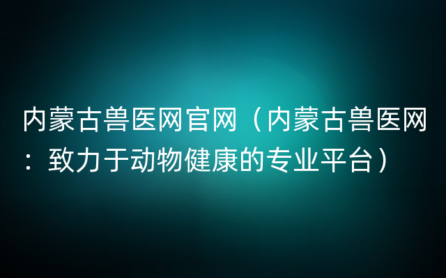 内蒙古兽医网官网（内蒙古兽医网：致力于动物健康的专业平台）