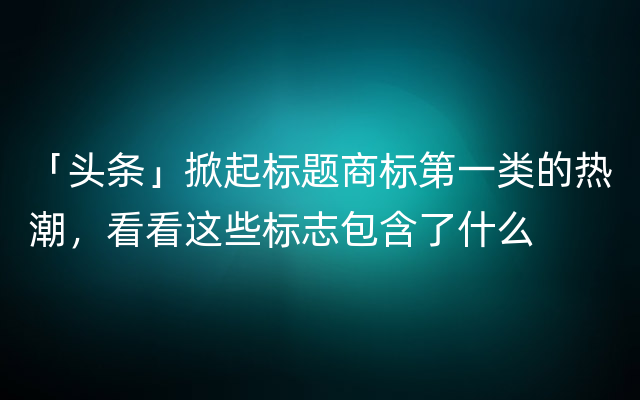 「头条」掀起标题商标第一类的热潮，看看这些标志包含了什么