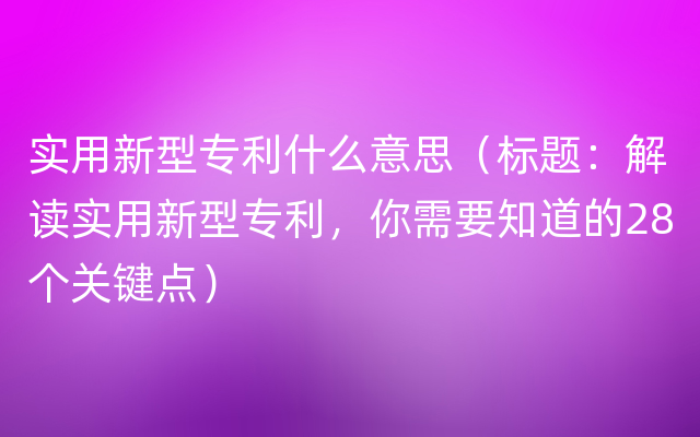 实用新型专利什么意思（标题：解读实用新型专利，你需要知道的28个关键点）