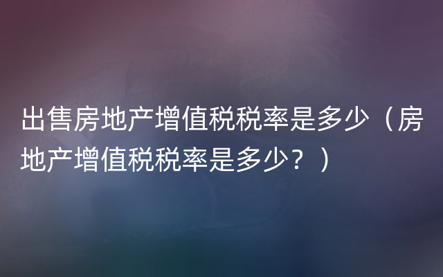 出售房地产增值税税率是多少（房地产增值税税率是多少？）