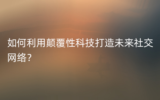 如何利用颠覆性科技打造未来社交网络？