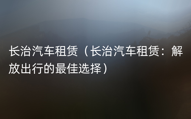 长治汽车租赁（长治汽车租赁：解放出行的最佳选择）