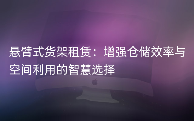 悬臂式货架租赁：增强仓储效率与空间利用的智慧选