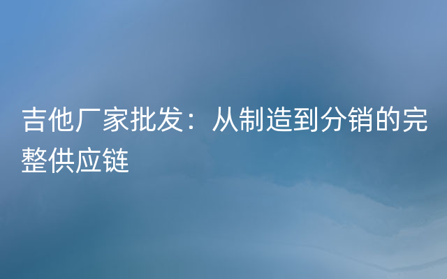 吉他厂家批发：从制造到分销的完整供应链