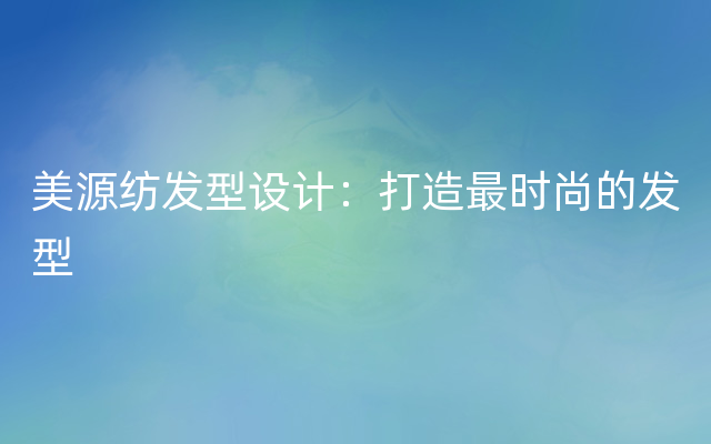 美源纺发型设计：打造最时尚的发型