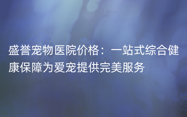 盛誉宠物医院价格：一站式综合健康保障为爱宠提供完美服务