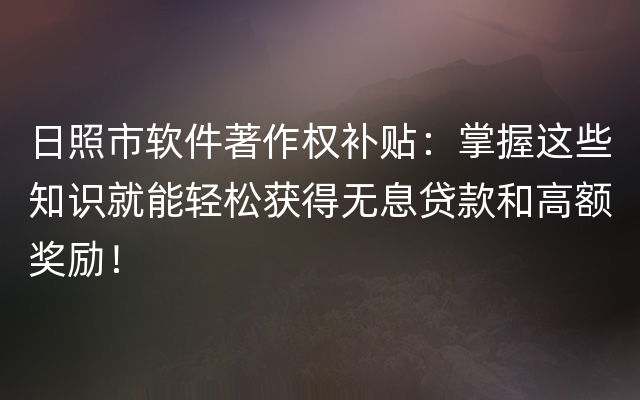 日照市软件著作权补贴：掌握这些知识就能轻松获得无息贷款和高额奖励！