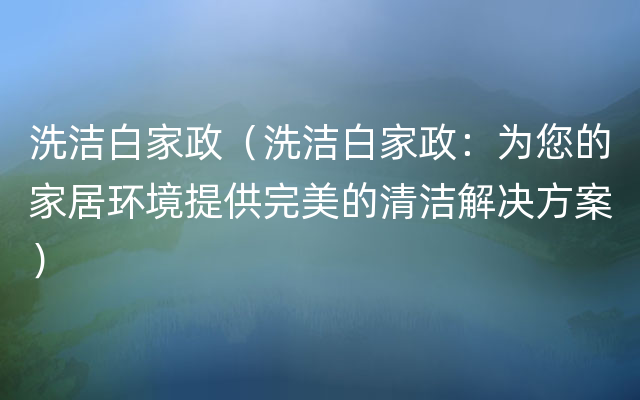 洗洁白家政（洗洁白家政：为您的家居环境提供完美的清洁解决方案）