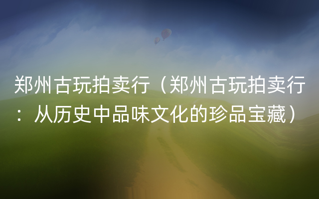 郑州古玩拍卖行（郑州古玩拍卖行：从历史中品味文