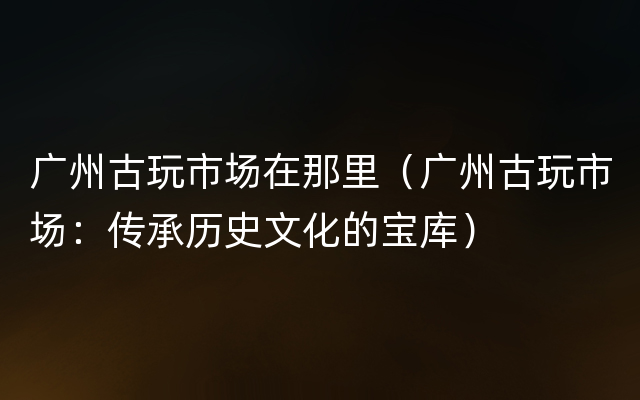 广州古玩市场在那里（广州古玩市场：传承历史文化的宝库）